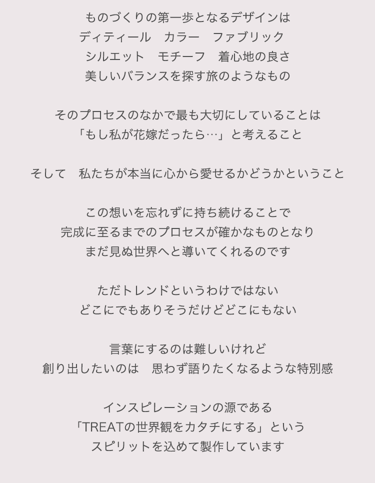 ものづくりの第一歩となるデザインは
ディティール　カラー　ファブリック　シルエット　モチーフ　着心地の良さ
美しいバランスを探す旅のようなもの

そのプロセスのなかで最も大切にしていることは
「もし私が花嫁だったら…」と考えること

そして　私たちが本当に心から愛せるかどうかということ

この想いを忘れずに持ち続けることで
完成に至るまでのプロセスが確かなものとなりまだ見ぬ世界へと導いてくれるのです

ただトレンドというわけではない
どこでもありそうでどこにもない

言葉にするのは難しいけれど
創り出したいのは　思わず語りたくなるような特別感

インスピレーションの源である
「TREATの世界観をカタチにする」というスピリットを込めて製作しています